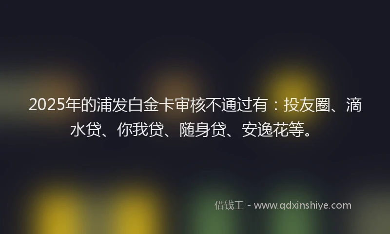 2025年的浦发白金卡审核不通过有：投友圈、滴水贷、你我贷、随身贷、安逸花等。