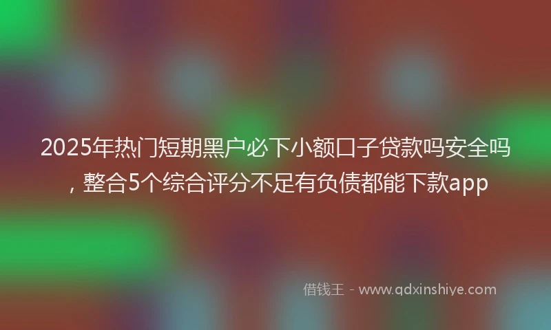 2025年热门短期黑户必下小额口子贷款吗安全吗，整合5个综合评分不足有负债都能下款app
