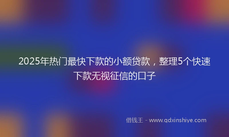 2025年热门最快下款的小额贷款，整理5个快速下款无视征信的口子