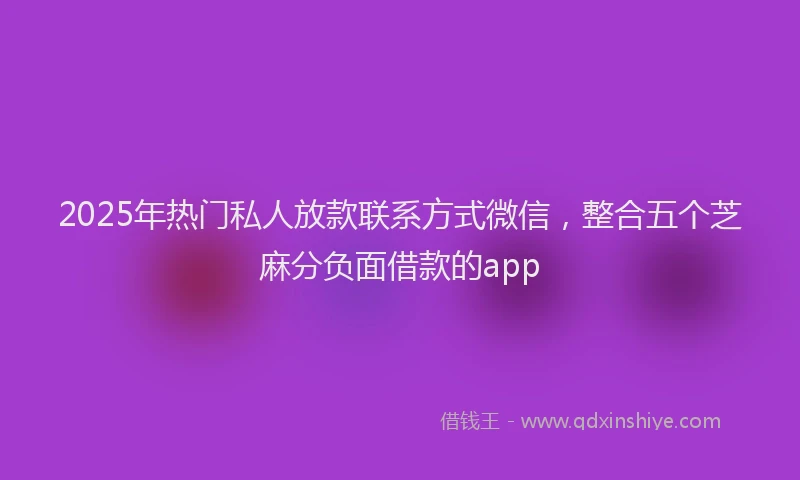2025年热门私人放款联系方式微信，整合五个芝麻分负面借款的app