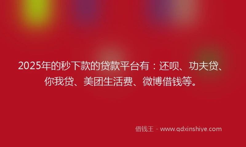 2025年的秒下款的贷款平台有：还呗、功夫贷、你我贷、美团生活费、微博借钱等。