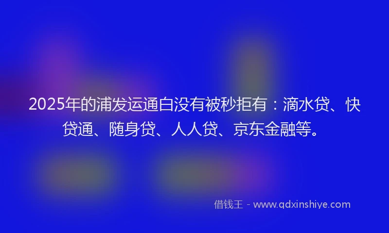 2025年的浦发运通白没有被秒拒有：滴水贷、快贷通、随身贷、人人贷、京东金融等。