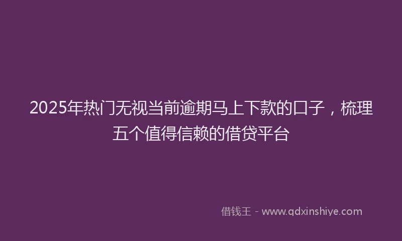 2025年热门无视当前逾期马上下款的口子，梳理五个值得信赖的借贷平台