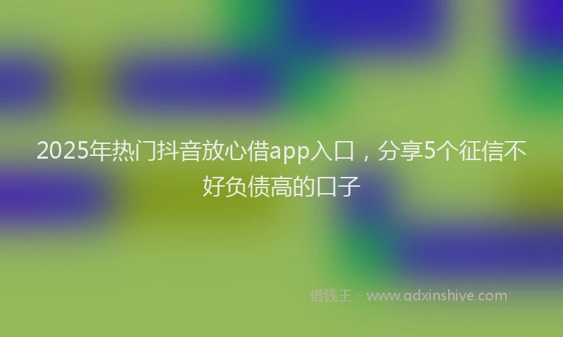 2025年热门抖音放心借app入口，分享5个征信不好负债高的口子