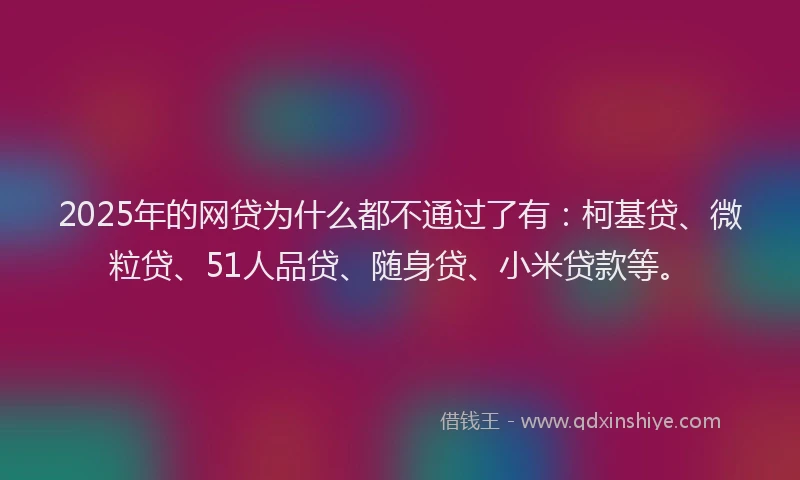 2025年的网贷为什么都不通过了有：柯基贷、微粒贷、51人品贷、随身贷、小米贷款等。