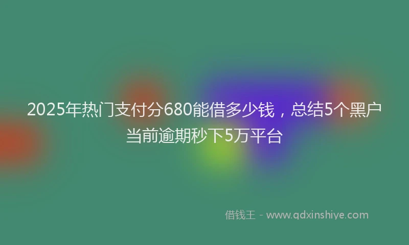 2025年热门支付分680能借多少钱，总结5个黑户当前逾期秒下5万平台