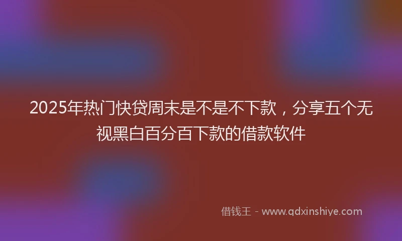 2025年热门快贷周末是不是不下款，分享五个无视黑白百分百下款的借款软件