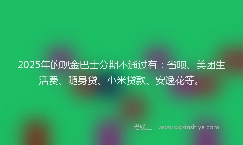 2025年的现金巴士分期不通过有：省呗、美团生活费、随身贷、小米贷款、安逸花等。