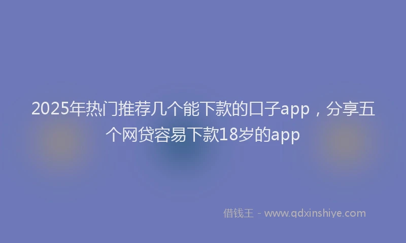 2025年热门推荐几个能下款的口子app，分享五个网贷容易下款18岁的app
