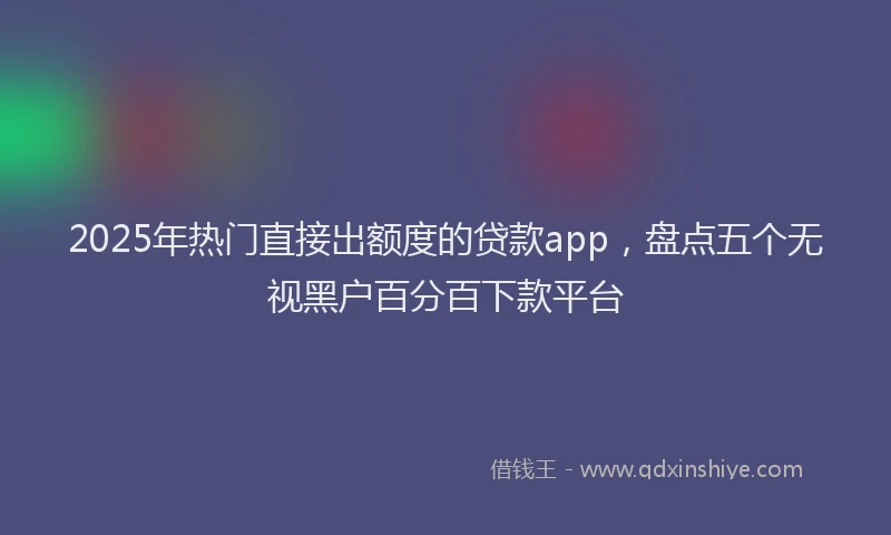 2025年热门直接出额度的贷款app，盘点五个无视黑户百分百下款平台