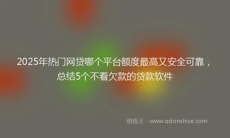 2025年热门网贷哪个平台额度最高又安全可靠，总结5个不看欠款的贷款软件