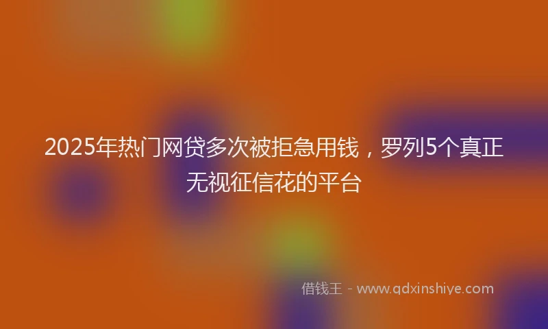 2025年热门网贷多次被拒急用钱，罗列5个真正无视征信花的平台