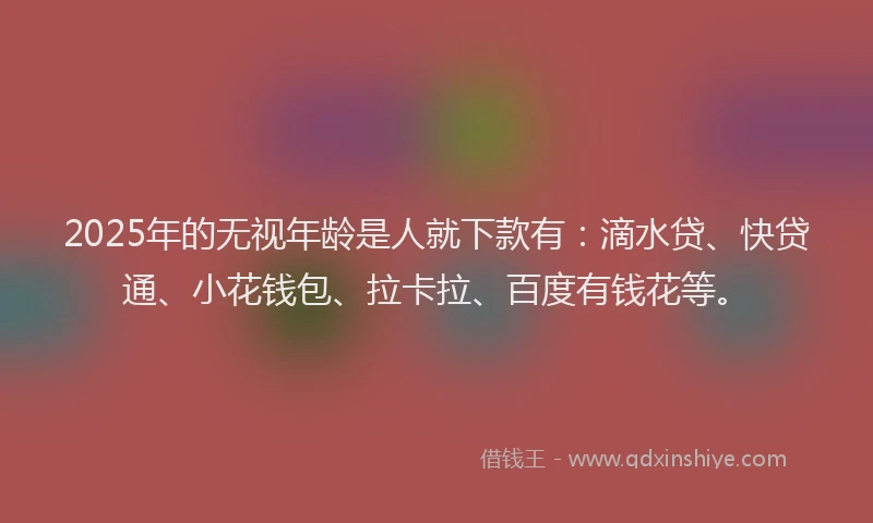 2025年的无视年龄是人就下款有：滴水贷、快贷通、小花钱包、拉卡拉、百度有钱花等。