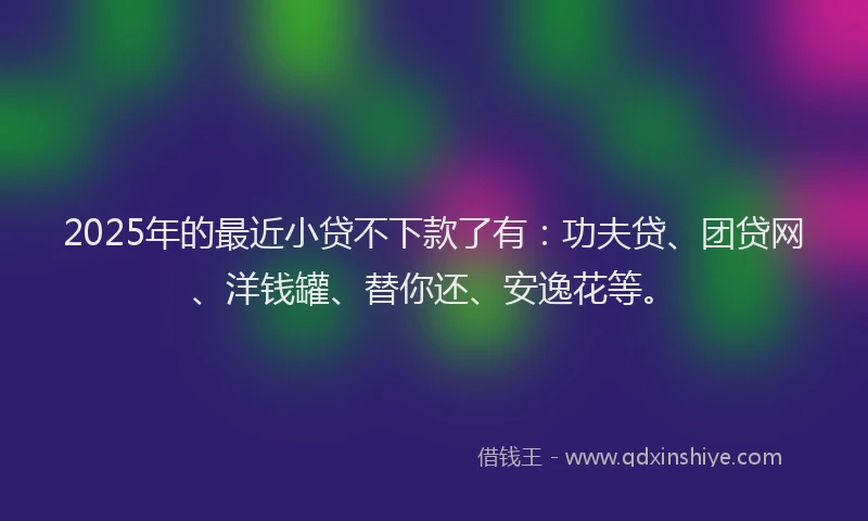 2025年的最近小贷不下款了有：功夫贷、团贷网、洋钱罐、替你还、安逸花等。