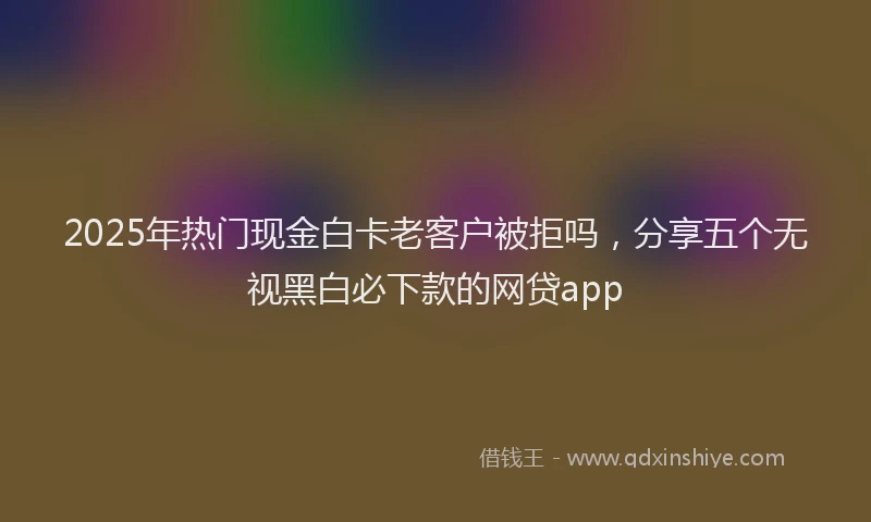 2025年热门现金白卡老客户被拒吗，分享五个无视黑白必下款的网贷app