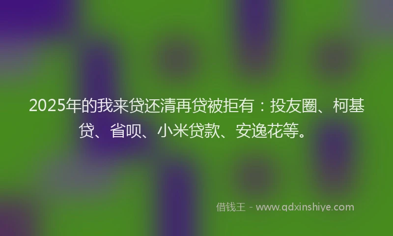 2025年的我来贷还清再贷被拒有：投友圈、柯基贷、省呗、小米贷款、安逸花等。