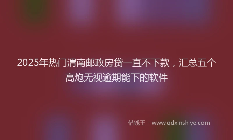 2025年热门渭南邮政房贷一直不下款，汇总五个高炮无视逾期能下的软件