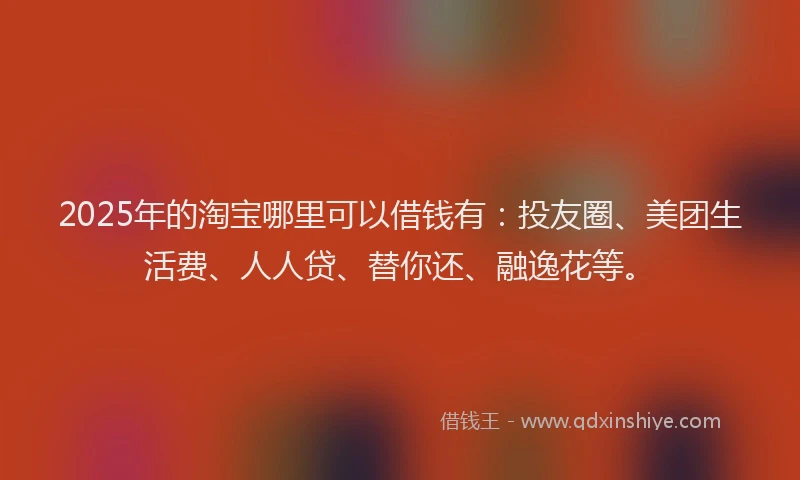 2025年的淘宝哪里可以借钱有：投友圈、美团生活费、人人贷、替你还、融逸花等。