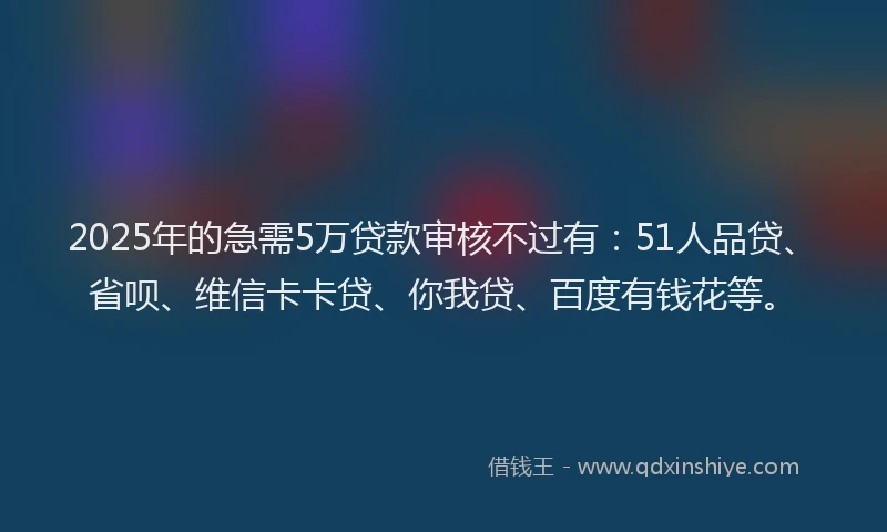 2025年的急需5万贷款审核不过有：51人品贷、省呗、维信卡卡贷、你我贷、百度有钱花等。