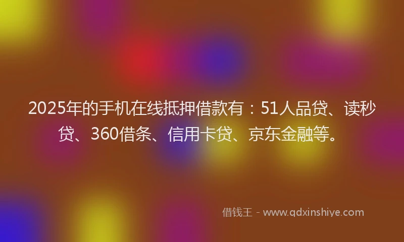 2025年的手机在线抵押借款有：51人品贷、读秒贷、360借条、信用卡贷、京东金融等。