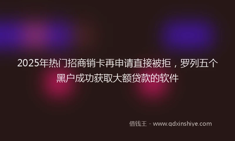 2025年热门招商销卡再申请直接被拒，罗列五个黑户成功获取大额贷款的软件