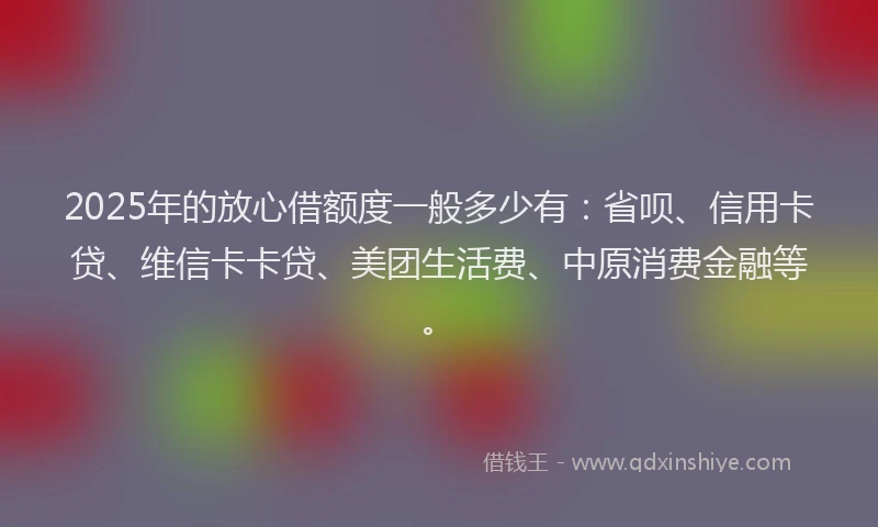 2025年的放心借额度一般多少有：省呗、信用卡贷、维信卡卡贷、美团生活费、中原消费金融等。