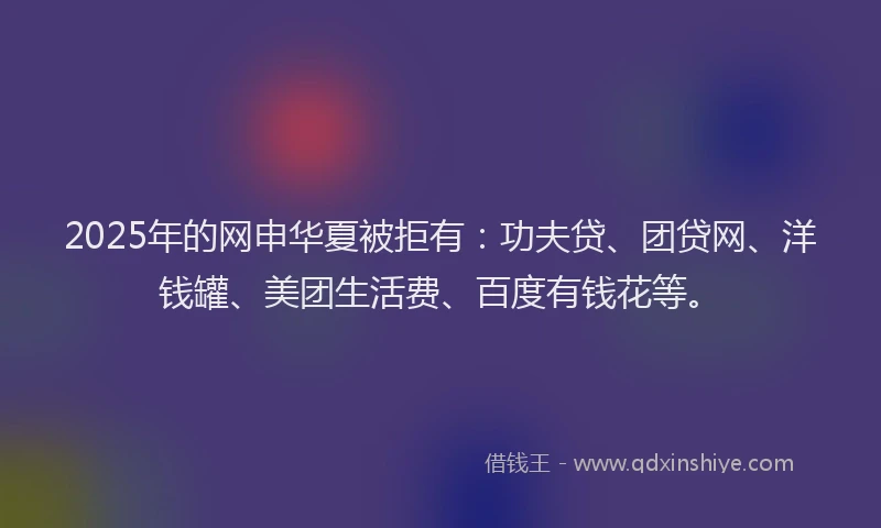 2025年的网申华夏被拒有：功夫贷、团贷网、洋钱罐、美团生活费、百度有钱花等。