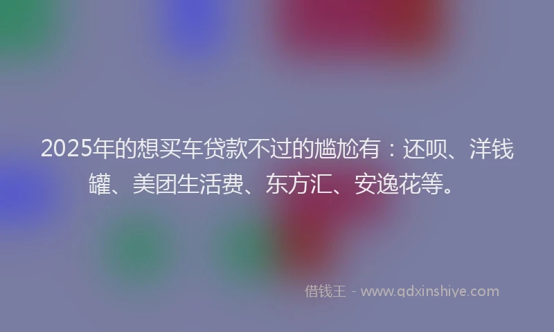 2025年的想买车贷款不过的尴尬有：还呗、洋钱罐、美团生活费、东方汇、安逸花等。