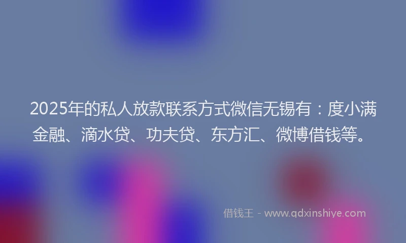 2025年的私人放款联系方式微信无锡有：度小满金融、滴水贷、功夫贷、东方汇、微博借钱等。
