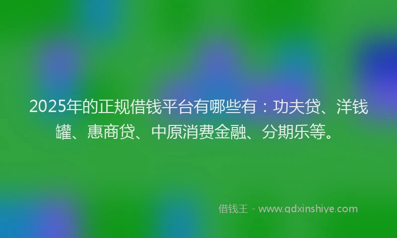 2025年的正规借钱平台有哪些有：功夫贷、洋钱罐、惠商贷、中原消费金融、分期乐等。