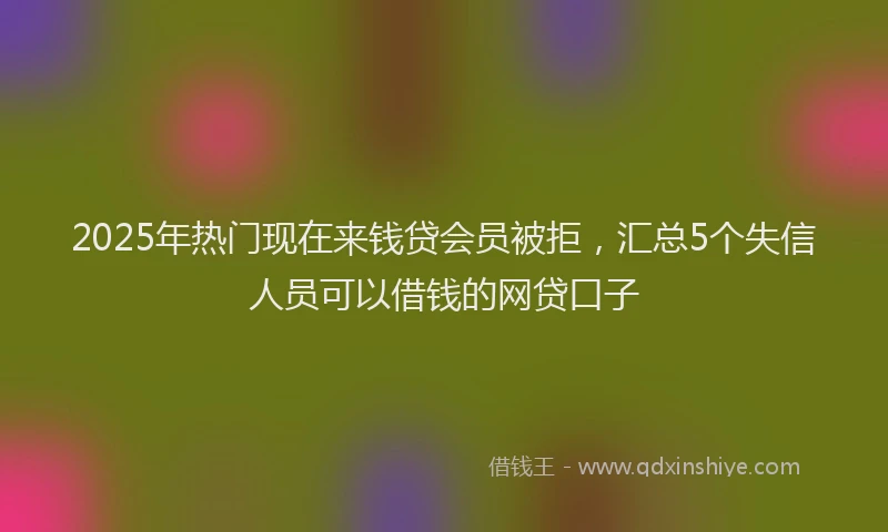 2025年热门现在来钱贷会员被拒，汇总5个失信人员可以借钱的网贷口子