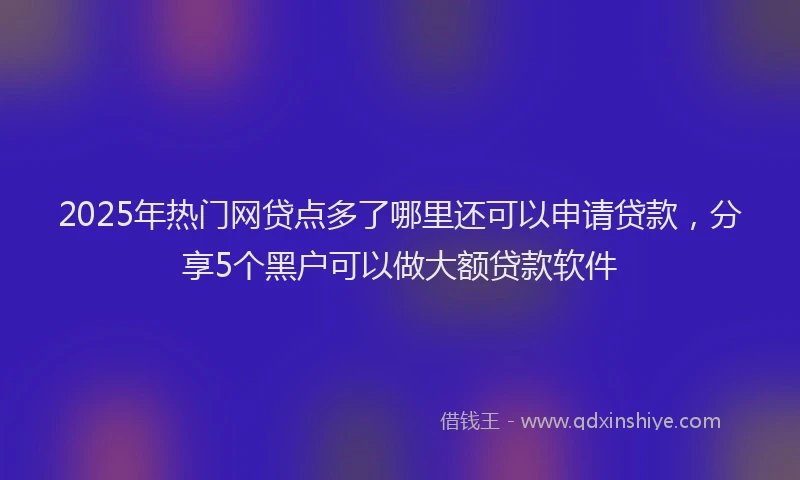 2025年热门网贷点多了哪里还可以申请贷款，分享5个黑户可以做大额贷款软件