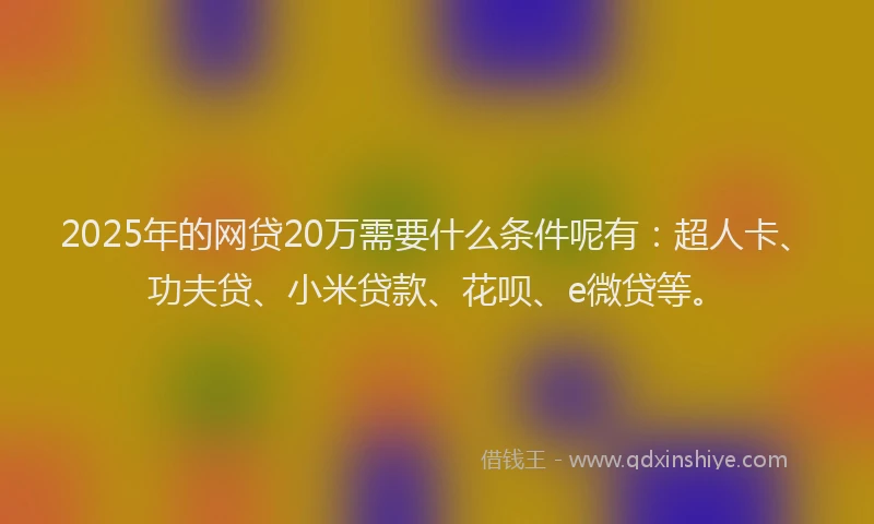 2025年的网贷20万需要什么条件呢有：超人卡、功夫贷、小米贷款、花呗、e微贷等。
