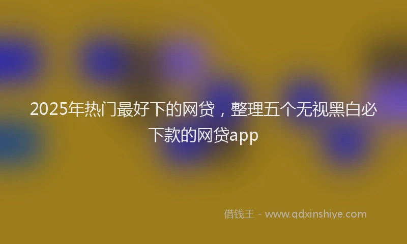 2025年热门最好下的网贷，整理五个无视黑白必下款的网贷app