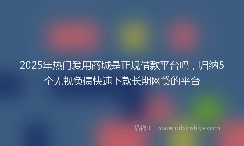 2025年热门爱用商城是正规借款平台吗，归纳5个无视负债快速下款长期网贷的平台