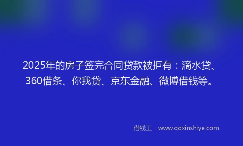 2025年的房子签完合同贷款被拒有：滴水贷、360借条、你我贷、京东金融、微博借钱等。