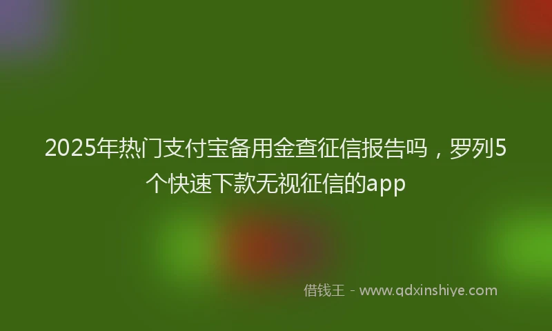2025年热门支付宝备用金查征信报告吗，罗列5个快速下款无视征信的app