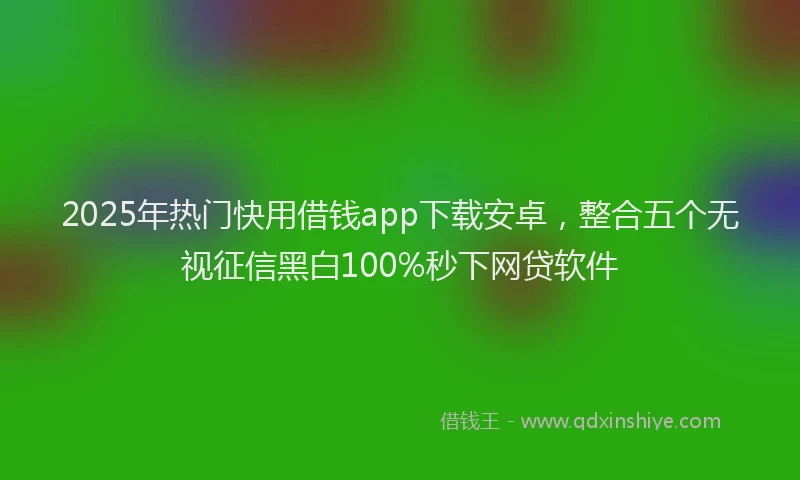 2025年热门快用借钱app下载安卓，整合五个无视征信黑白100%秒下网贷软件
