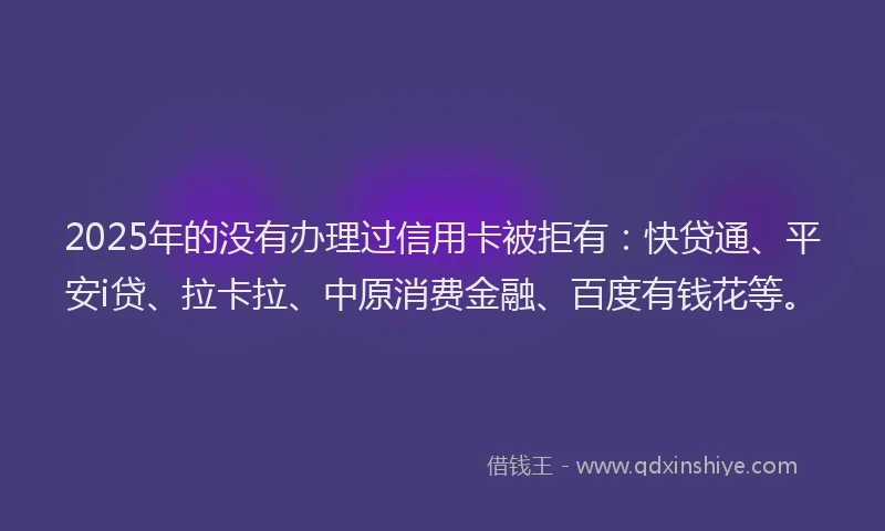 2025年的没有办理过信用卡被拒有：快贷通、平安i贷、拉卡拉、中原消费金融、百度有钱花等。