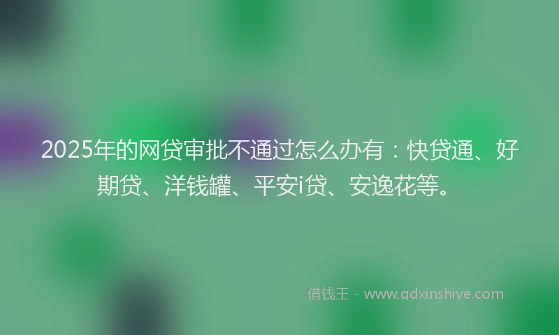 2025年的网贷审批不通过怎么办有：快贷通、好期贷、洋钱罐、平安i贷、安逸花等。