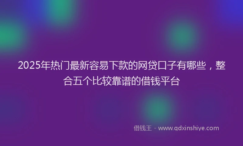 2025年热门最新容易下款的网贷口子有哪些，整合五个比较靠谱的借钱平台