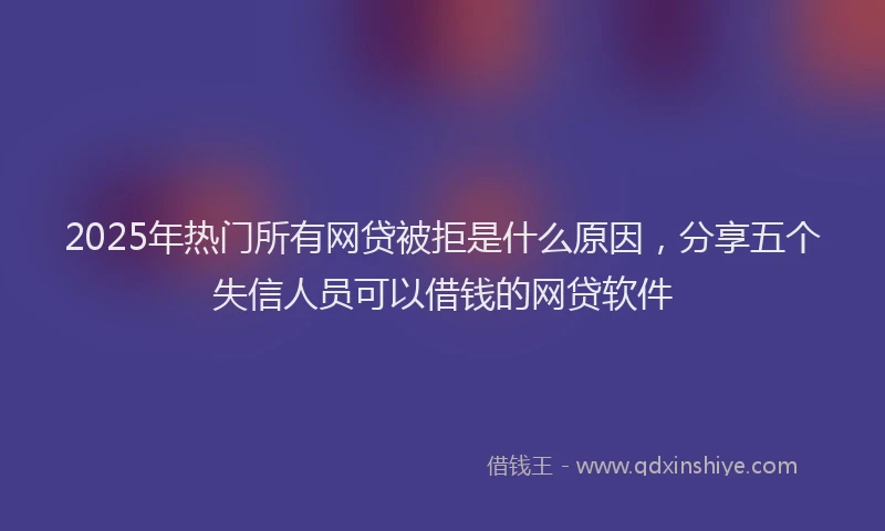 2025年热门所有网贷被拒是什么原因，分享五个失信人员可以借钱的网贷软件