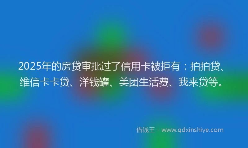 2025年的房贷审批过了信用卡被拒有：拍拍贷、维信卡卡贷、洋钱罐、美团生活费、我来贷等。