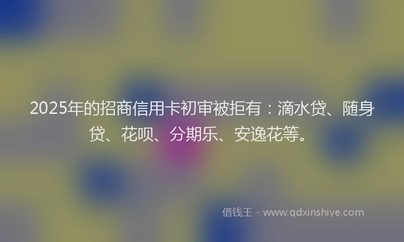 2025年的招商信用卡初审被拒有：滴水贷、随身贷、花呗、分期乐、安逸花等。