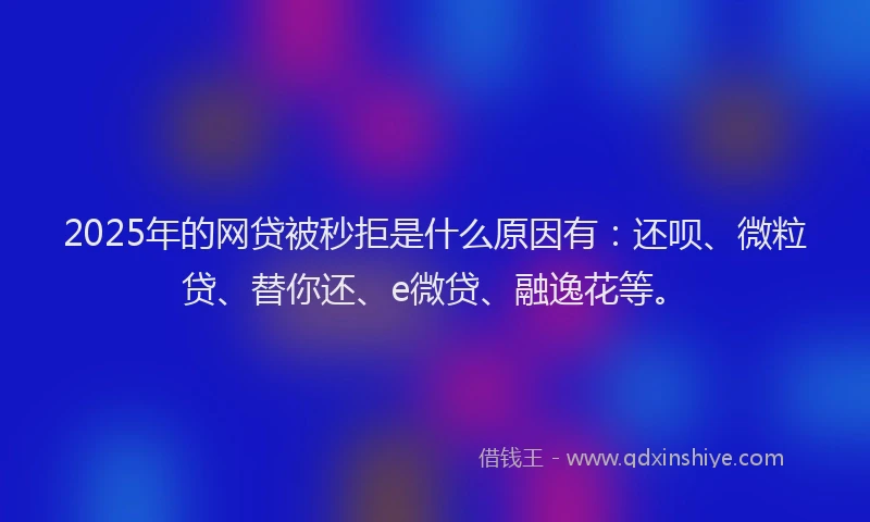2025年的网贷被秒拒是什么原因有：还呗、微粒贷、替你还、e微贷、融逸花等。