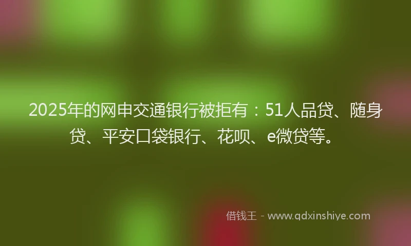 2025年的网申交通银行被拒有：51人品贷、随身贷、平安口袋银行、花呗、e微贷等。