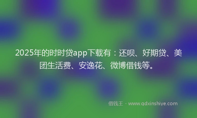 2025年的时时贷app下载有：还呗、好期贷、美团生活费、安逸花、微博借钱等。