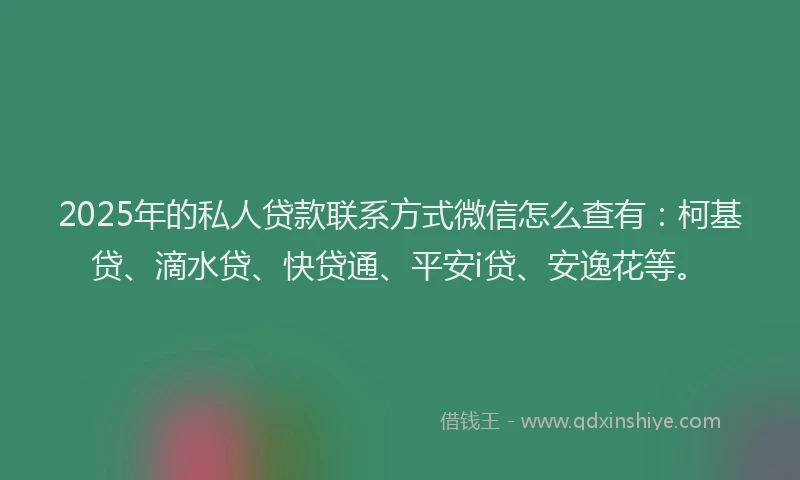 2025年的私人贷款联系方式微信怎么查有：柯基贷、滴水贷、快贷通、平安i贷、安逸花等。