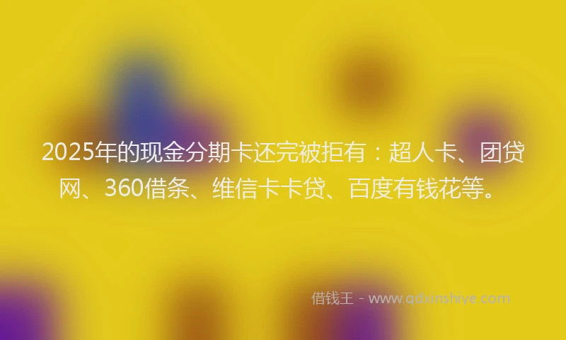 2025年的现金分期卡还完被拒有：超人卡、团贷网、360借条、维信卡卡贷、百度有钱花等。