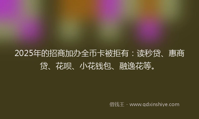 2025年的招商加办全币卡被拒有：读秒贷、惠商贷、花呗、小花钱包、融逸花等。